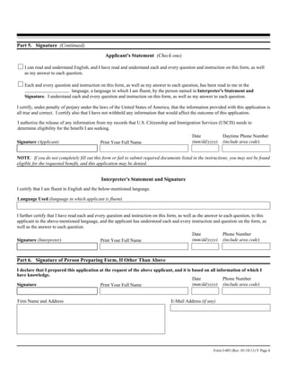 Part 5. Signature (Continued)
                                                Applicant's Statement (Check one)

    I can read and understand English, and I have read and understand each and every question and instruction on this form, as well
    as my answer to each question.

    Each and every question and instruction on this form, as well as my answer to each question, has been read to me in the
                            language, a language in which I am fluent, by the person named in Interpreter's Statement and
    Signature. I understand each and every question and instruction on this form, as well as my answer to each question.

I certify, under penalty of perjury under the laws of the United States of America, that the information provided with this application is
all true and correct. I certify also that I have not withheld any information that would affect the outcome of this application.

I authorize the release of any information from my records that U.S. Citizenship and Immigration Services (USCIS) needs to
determine eligibility for the benefit I am seeking.
                                                                                               Date             Daytime Phone Number
Signature (Applicant)                        Print Your Full Name                              (mm/dd/yyyy)     (include area code)


NOTE: If you do not completely fill out this form or fail to submit required documents listed in the instructions, you may not be found
eligible for the requested benefit, and this application may be denied.


                                              Interpreter's Statement and Signature
I certify that I am fluent in English and the below-mentioned language.

Language Used (language in which applicant is fluent)


I further certify that I have read each and every question and instruction on this form, as well as the answer to each question, to this
applicant in the above-mentioned language, and the applicant has understood each and every instruction and question on the form, as
well as the answer to each question.
                                                                                               Date             Phone Number
Signature (Interpreter)                      Print Your Full Name                              (mm/dd/yyyy)     (include area code)



Part 6. Signature of Person Preparing Form, If Other Than Above
I declare that I prepared this application at the request of the above applicant, and it is based on all information of which I
have knowledge.
                                                                                            Date            Phone Number
Signature                                  Print Your Full Name                             (mm/dd/yyyy) (include area code)


Firm Name and Address                                                               E-Mail Address (if any)




                                                                                                           Form I-485 (Rev. 01/18/11) Y Page 6
 