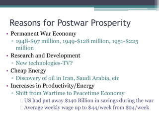 Reasons for Postwar Prosperity 
• Permanent War Economy 
▫ 1948-$97 million, 1949-$128 million, 1951-$225 
million 
• Research and Development 
▫ New technologies-TV? 
• Cheap Energy 
▫ Discovery of oil in Iran, Saudi Arabia, etc 
• Increases in Productivity/Energy 
▫ Shift from Wartime to Peacetime Economy 
 US had put away $140 Billion in savings during the war 
 Average weekly wage up to $44/week from $24/week 
 