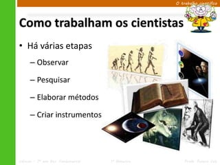O trabalho científico




Como trabalham os cientistas
• Há várias etapas
      – Observar

      – Pesquisar

      – Elaborar métodos

      – Criar instrumentos




Ciências – 7º ano Ens. Fundamental   1º Bimestre       Profa. Rebeca Vale
 