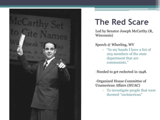 The Red Scare 
Led by Senator Joseph McCarthy (R, 
Wisconsin) 
Speech @ Wheeling, WV 
- “In my hands I have a list of 
205 members of the state 
department that are 
communists.” 
-Needed to get reelected in 1948. 
-Organized House Committee of 
Unamerican Affairs (HUAC) 
- To investigate people that were 
deemed “unAmerican” 
 