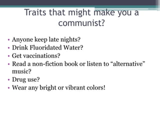 Traits that might make you a
communist?
• Anyone keep late nights?
• Drink Fluoridated Water?
• Get vaccinations?
• Read a non-fiction book or listen to “alternative”
music?
• Drug use?
• Wear any bright or vibrant colors!
 