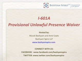 I-601A
Provisional Unlawful Presence Waiver
                      Hosted by:
            Murali Bashyam and Ame Coats
                  Bashyam Spiro LLP
              www.bashyamspiro.com

                  CONNECT WITH US:
      FACEBOOK: www.facebook.com/bashyamspiro
        TWITTER: www.twitter.com/bashyamspiro
 