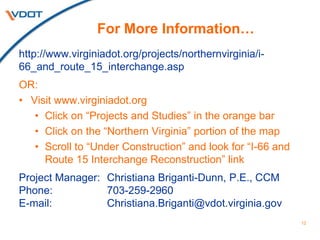 12
For More Information…
http://www.virginiadot.org/projects/northernvirginia/i-
66_and_route_15_interchange.asp
OR:
• Visit www.virginiadot.org
• Click on “Projects and Studies” in the orange bar
• Click on the “Northern Virginia” portion of the map
• Scroll to “Under Construction” and look for “I-66 and
Route 15 Interchange Reconstruction” link
Project Manager: Christiana Briganti-Dunn, P.E., CCM
Phone: 703-259-2960
E-mail: Christiana.Briganti@vdot.virginia.gov
 