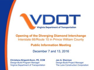 Opening of the Diverging Diamond Interchange
Interstate 66/Route 15 in Prince William County
Public Information Meeting
Christiana Briganti-Dunn, PE, CCM
Design-Build Program Manager
Virginia Department of Transportation
Jan A. Sherman
Design-Build Project Manager
The Lane Construction Corporation
December 7 and 13, 2016
 