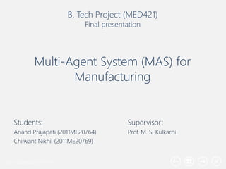 Your company name
Multi-Agent System (MAS) for
Manufacturing
Students:
Anand Prajapati (2011ME20764)
Chilwant Nikhil (2011ME20769)
B. Tech Project (MED421)
Final presentation
Supervisor:
Prof. M. S. Kulkarni
 