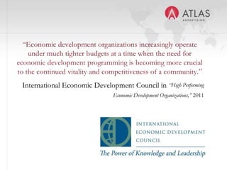 23
“Economic development organizations increasingly operate
under much tighter budgets at a time when the need for
economic development programming is becoming more crucial
to the continued vitality and competitiveness of a community.”
International Economic Development Council in “High Performing
Economic Development Organizations,” 2011
 