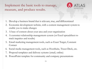 55
Implement the basic tools to manage,
measure, and produce results.
1. Develop a business brand that is relevant, true, and differentiated
2. Economic development website, with a content management system to
enable you to make changes
3. A base of content about your area and your organization
4. A customer relationship management system (or Excel spreadsheet to
track inquiries and results)
5. Email marketing management tools, such as Exact Target, Constant
Contact
6. Social media management tools, such as HootSuite, Tweet Deck, etc.
7. Proposal templates and delivery systems (email, online)
8. PowerPoint template for community and company presentations
 
