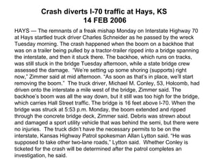 HAYS — The remnants of a freak mishap Monday on Interstate Highway 70 at Hays startled truck driver Charles Schneider as he passed by the wreck Tuesday morning. The crash happened when the boom on a backhoe that was on a trailer being pulled by a tractor-trailer ripped into a bridge spanning the interstate, and then it stuck there. The backhoe, which runs on tracks, was still stuck in the bridge Tuesday afternoon, while a state bridge crew assessed the damage.  “We’re setting up some shoring (supports) right now,” Zimmer said at mid afternoon. “As soon as that’s in place, we’ll start removing the boom.”  The truck driver, Michael M. Conley, 53, Holcomb, had driven onto the interstate a mile west of the bridge, Zimmer said. The backhoe’s boom was all the way down, but it still was too high for the bridge, which carries Hall Street traffic. The bridge is 16 feet above I-70. When the bridge was struck at 5:53 p.m. Monday, the boom extended and ripped through the concrete bridge deck, Zimmer said. Debris was strewn about and damaged a sport utility vehicle that was behind the semi, but there were no injuries.  The truck didn’t have the necessary permits to be on the interstate, Kansas Highway Patrol spokesman Allan Lytton said. “He was supposed to take other two-lane roads,” Lytton said.  Whether Conley is ticketed for the crash will be determined after the patrol completes an investigation, he said.  Crash diverts I-70 traffic at Hays, KS   14 FEB 2006 