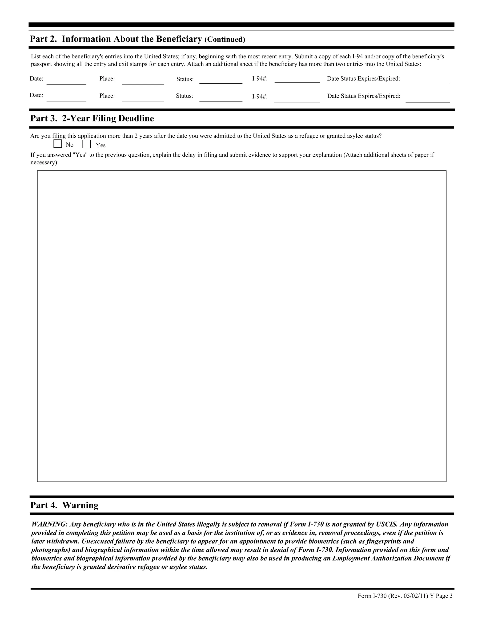 Part 2. Information About the Beneficiary (Continued)
List each of the beneficiary's entries into the United States; if any, beginning with the most recent entry. Submit a copy of each I-94 and/or copy of the beneficiary's
passport showing all the entry and exit stamps for each entry. Attach an additional sheet if the beneficiary has more than two entries into the United States:

Date:                       Place:                         Status:                        I-94#:                        Date Status Expires/Expired:

Date:                       Place:                        Status:                         I-94#:                        Date Status Expires/Expired:


Part 3. 2-Year Filing Deadline
Are you filing this application more than 2 years after the date you were admitted to the United States as a refugee or granted asylee status?
              No           Yes
If you answered "Yes" to the previous question, explain the delay in filing and submit evidence to support your explanation (Attach additional sheets of paper if
necessary):




Part 4. Warning
WARNING: Any beneficiary who is in the United States illegally is subject to removal if Form I-730 is not granted by USCIS. Any information
provided in completing this petition may be used as a basis for the institution of, or as evidence in, removal proceedings, even if the petition is
later withdrawn. Unexcused failure by the beneficiary to appear for an appointment to provide biometrics (such as fingerprints and
photographs) and biographical information within the time allowed may result in denial of Form I-730. Information provided on this form and
biometrics and biographical information provided by the beneficiary may also be used in producing an Employment Authorization Document if
the beneficiary is granted derivative refugee or asylee status.



                                                                                                                                    Form I-730 (Rev. 05/02/11) Y Page 3
 
