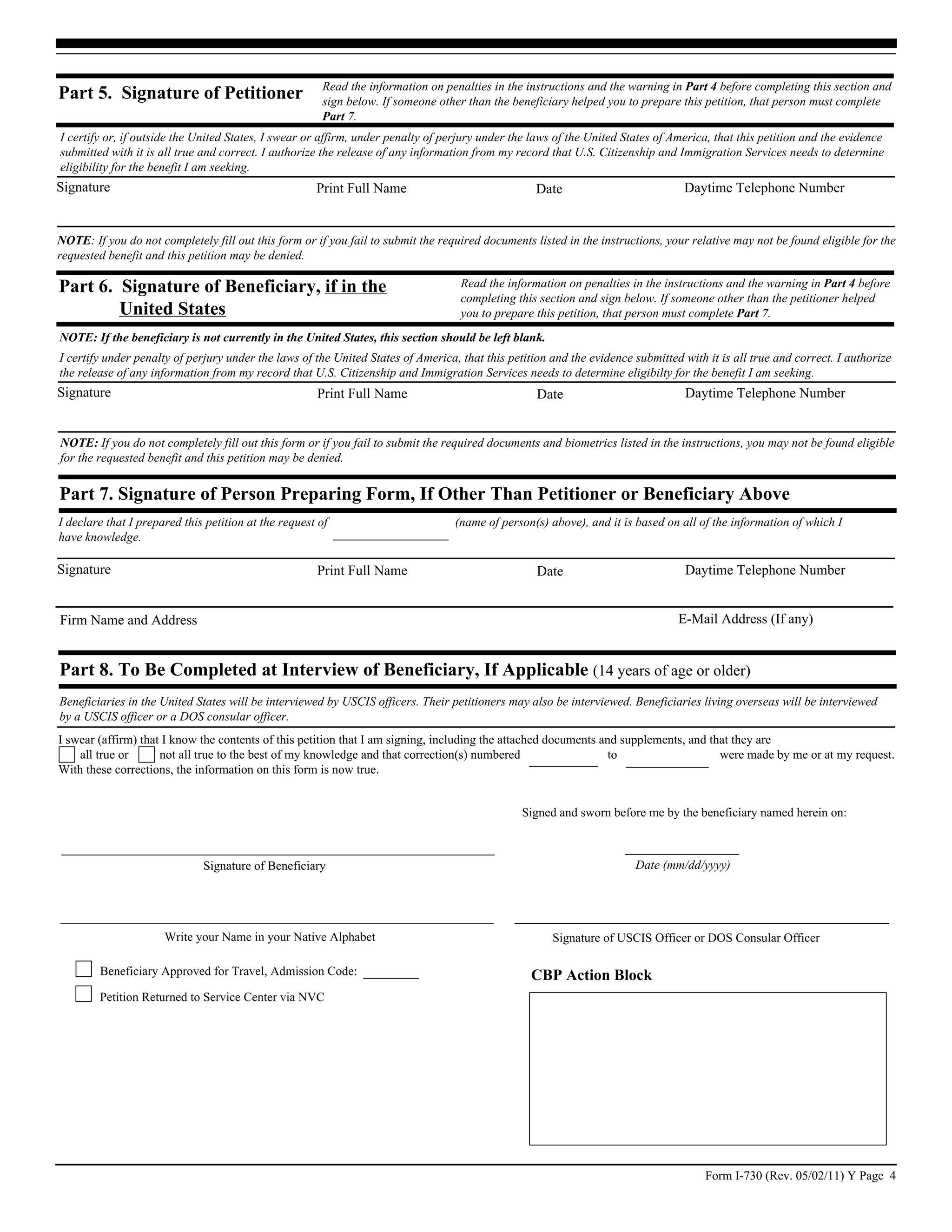 Read the information on penalties in the instructions and the warning in Part 4 before completing this section and
Part 5. Signature of Petitioner                        sign below. If someone other than the beneficiary helped you to prepare this petition, that person must complete
                                                       Part 7.
I certify or, if outside the United States, I swear or affirm, under penalty of perjury under the laws of the United States of America, that this petition and the evidence
submitted with it is all true and correct. I authorize the release of any information from my record that U.S. Citizenship and Immigration Services needs to determine
eligibility for the benefit I am seeking.
Signature                                             Print Full Name                              Date                          Daytime Telephone Number


NOTE: If you do not completely fill out this form or if you fail to submit the required documents listed in the instructions, your relative may not be found eligible for the
requested benefit and this petition may be denied.

Part 6. Signature of Beneficiary, if in the                                        Read the information on penalties in the instructions and the warning in Part 4 before
                                                                                   completing this section and sign below. If someone other than the petitioner helped
        United States                                                              you to prepare this petition, that person must complete Part 7.
NOTE: If the beneficiary is not currently in the United States, this section should be left blank.
I certify under penalty of perjury under the laws of the United States of America, that this petition and the evidence submitted with it is all true and correct. I authorize
the release of any information from my record that U.S. Citizenship and Immigration Services needs to determine eligibilty for the benefit I am seeking.
Signature                                             Print Full Name                              Date                           Daytime Telephone Number


NOTE: If you do not completely fill out this form or if you fail to submit the required documents and biometrics listed in the instructions, you may not be found eligible
for the requested benefit and this petition may be denied.


Part 7. Signature of Person Preparing Form, If Other Than Petitioner or Beneficiary Above
I declare that I prepared this petition at the request of                         (name of person(s) above), and it is based on all of the information of which I
have knowledge.

Signature                                             Print Full Name                              Date                           Daytime Telephone Number


Firm Name and Address                                                                                                           E-Mail Address (If any)


Part 8. To Be Completed at Interview of Beneficiary, If Applicable (14 years of age or older)
Beneficiaries in the United States will be interviewed by USCIS officers. Their petitioners may also be interviewed. Beneficiaries living overseas will be interviewed
by a USCIS officer or a DOS consular officer.
I swear (affirm) that I know the contents of this petition that I am signing, including the attached documents and supplements, and that they are
    all true or      not all true to the best of my knowledge and that correction(s) numbered                   to                    were made by me or at my request.
With these corrections, the information on this form is now true.


                                                                                                Signed and sworn before me by the beneficiary named herein on:



                              Signature of Beneficiary                                                                 Date (mm/dd/yyyy)




                      Write your Name in your Native Alphabet                                         Signature of USCIS Officer or DOS Consular Officer

        Beneficiary Approved for Travel, Admission Code:                                          CBP Action Block
        Petition Returned to Service Center via NVC




                                                                                                                                      Form I-730 (Rev. 05/02/11) Y Page 4
 
