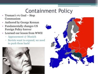 Containment Policy
• Truman’s #1 Goal – Stop
Communism
• Authored by George Kennan
• Fundamentally changes US
Foreign Policy forever
• Learned our lesson from WWII
▫ Appeasement @ Munich
▫ Soviets want to expand, we need
to push them back!
 