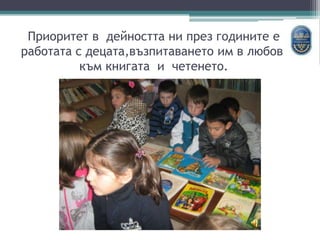 Приоритет в дейността ни през годините е
работата с децата,възпитаването им в любов
към книгата и четенето.
 
