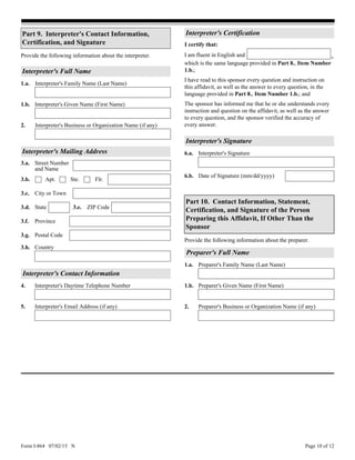 Form I-864 07/02/15 N Page 10 of 12
3.h.
Interpreter's Mailing Address
3.c. City or Town
3.d. State 3.e. ZIP Code
3.f.
3.g.
Province
Street Number
and Name
3.a.
Country
3.b. Apt. Flr.Ste.
Postal Code
Interpreter's Contact Information
4. Interpreter's Daytime Telephone Number
Interpreter's Email Address (if any)5.
Part 9. Interpreter's Contact Information,
Certification, and Signature
Interpreter's Business or Organization Name (if any)2.
Interpreter's Given Name (First Name)1.b.
Interpreter's Signature
Date of Signature (mm/dd/yyyy)6.b.
Interpreter's Signature6.a.
Preparer's Business or Organization Name (if any)2.
Preparer's Full Name
1.a. Preparer's Family Name (Last Name)
Preparer's Given Name (First Name)1.b.
Part 10. Contact Information, Statement,
Certification, and Signature of the Person
Preparing this Affidavit, If Other Than the
Sponsor
Provide the following information about the preparer.
The sponsor has informed me that he or she understands every
instruction and question on the affidavit, as well as the answer
to every question, and the sponsor verified the accuracy of
every answer.
Interpreter's Certification
I have read to this sponsor every question and instruction on
this affidavit, as well as the answer to every question, in the
language provided in Part 8., Item Number 1.b.; and
I certify that:
which is the same language provided in Part 8., Item Number
1.b.;
I am fluent in English and ,Provide the following information about the interpreter.
Interpreter's Family Name (Last Name)1.a.
Interpreter's Full Name
 
