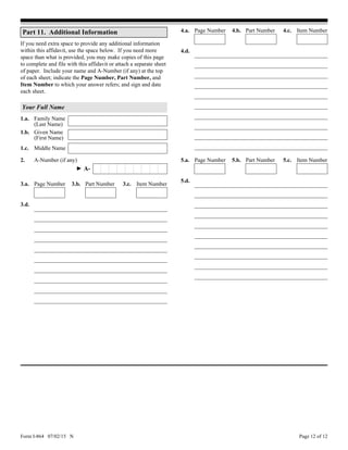 Form I-864 07/02/15 N Page 12 of 12
3.d.
5.a. Page Number 5.b. Part Number 5.c. Item Number
5.d.
4.d.
Part 11. Additional Information
If you need extra space to provide any additional information
within this affidavit, use the space below. If you need more
space than what is provided, you may make copies of this page
to complete and file with this affidavit or attach a separate sheet
of paper. Include your name and A-Number (if any) at the top
of each sheet; indicate the Page Number, Part Number, and
Item Number to which your answer refers; and sign and date
each sheet.
Your Full Name
1.a. Family Name
(Last Name)
1.b. Given Name
(First Name)
1.c. Middle Name
2. A-Number (if any)
3.a. Page Number 3.b. Part Number 3.c. Item Number
4.a. Page Number 4.b. Part Number 4.c. Item Number
A-►
 