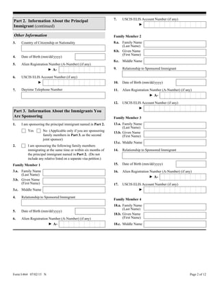 Form I-864 07/02/15 N Page 2 of 12
Alien Registration Number (A-Number) (if any)5.
► A-
USCIS ELIS Account Number (if any)6.
►
3. Country of Citizenship or Nationality
Other Information
Date of Birth (mm/dd/yyyy)4.
Part 2. Information About the Principal
Immigrant (continued)
Part 3. Information About the Immigrants You
Are Sponsoring
1. I am sponsoring the principal immigrant named in Part 2.
2. I am sponsoring the following family members
immigrating at the same time or within six months of
the principal immigrant named in Part 2. (Do not
include any relative listed on a separate visa petition.)
No (Applicable only if you are sponsoring
family members in Part 3. as the second
joint sponsor)
Yes
3.a.
Middle Name8.c.
Given Name
(First Name)
8.b.
Family Name
(Last Name)
8.a.
Family Name
(Last Name)
3.b. Given Name
(First Name)
3.c. Middle Name
4. Relationship to Sponsored Immigrant
Date of Birth (mm/dd/yyyy)5.
Alien Registration Number (A-Number) (if any)6.
Family Member 1
Family Member 2
► A-
10. Date of Birth (mm/dd/yyyy)
Relationship to Sponsored Immigrant9.
11. Alien Registration Number (A-Number) (if any)
► A-
USCIS ELIS Account Number (if any)12.
►
Alien Registration Number (A-Number) (if any)16.
13.a. Family Name
(Last Name)
13.b. Given Name
(First Name)
13.c. Middle Name
14. Relationship to Sponsored Immigrant
Date of Birth (mm/dd/yyyy)15.
Family Member 3
► A-
USCIS ELIS Account Number (if any)17.
►
Middle Name18.c.
Given Name
(First Name)
18.b.
Family Name
(Last Name)
18.a.
Family Member 4
USCIS ELIS Account Number (if any)7.
►
Daytime Telephone Number7.
 