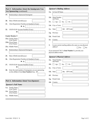 Form I-864 07/02/15 N Page 3 of 12
20. Date of Birth (mm/dd/yyyy)
Relationship to Sponsored Immigrant19.
21. Alien Registration Number (A-Number) (if any)
Given Name
(First Name)
23.b.
Family Name
(Last Name)
23.a.
Middle Name23.c.
Family Member 5
► A-
USCIS ELIS Account Number (if any)22.
►
Relationship to Sponsored Immigrant24.
Part 3. Information About the Immigrants You
Are Sponsoring (continued)
25. Date of Birth (mm/dd/yyyy)
26. Alien Registration Number (A-Number) (if any)
► A-
USCIS ELIS Account Number (if any)27.
►
28. Enter the total number of immigrants you are sponsoring
on this affidavit from Item Numbers 1.a. - 27.
Sponsor's Mailing Address
2.d. City or Town
2.e. State 2.f. ZIP Code
Country2.i.
2.h. Postal Code
Street Number
and Name
2.b.
2.c. Apt. Flr.Ste.
Province2.g.
In Care Of Name2.a.
NoYes
Is your current mailing address the same as your physical
address?
3.
If you answered "No" to Item Number 3., provide your
physical address below.
Middle Name1.c.
Given Name
(First Name)
1.b.
Family Name
(Last Name)
1.a.
Sponsor's Full Name
Part 4. Information About You (Sponsor)
Sponsor's Physical Address
City or Town4.c.
4.h. Country
ZIP Code4.e.State4.d.
4.g. Postal Code
Street Number
and Name
4.a.
4.b. Apt. Flr.Ste.
4.f. Province
 