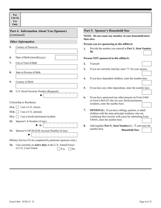 Form I-864 07/02/15 N Page 4 of 12
Other Information
Date of Birth (mm/dd/yyyy)6.
Country of Domicile5.
For
USCIS
Use
Only
8. State or Province of Birth
City or Town of Birth7.
Country of Birth9.
10. U.S. Social Security Number (Required)
►
Citizenship or Residency
I am a U.S. citizen.
11.b. I am a U.S. national.
11.a.
Military Service (To be completed by petitioner sponsors only.)
I am currently on active duty in the U.S. Armed Forces
or U.S. Coast Guard.
14.
NoYes
Sponsor's A-Number (if any)
► A-
Sponsor's USCIS ELIS Account Number (if any)13.
►
11.c. I am a lawful permanent resident.
12.
Part 5. Sponsor's Household Size
NOTE: Do not count any member of your household more
than once.
Persons you are sponsoring in this affidavit:
1.
2.
3.
4.
Provide the number you entered in Part 3., Item Number
28.
If you have dependent children, enter the number here.
If you are currently married, enter "1" for your spouse.
Yourself.
Persons NOT sponsored in this affidavit:
5.
6.
If you have any other dependents, enter the number here.
If you have sponsored any other persons on Form I-864
or Form I-864 EZ who are now lawful permanent
residents, enter the number here.
Add together Part 5., Item Numbers 1. - 7. and enter the
number here.
8.
7. OPTIONAL: If you have siblings, parents, or adult
children with the same principal residence who are
combining their income with yours by submitting Form
I-864A, enter the number here.
Part 4. Information About You (Sponsor)
(continued)
Household Size:
 