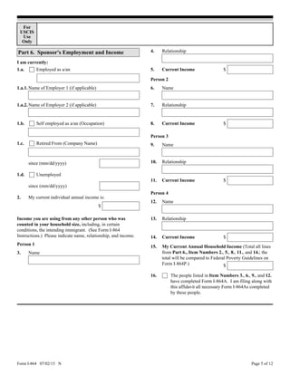 Form I-864 07/02/15 N Page 5 of 12
For
USCIS
Use
Only
Part 6. Sponsor's Employment and Income
Income you are using from any other person who was
counted in your household size, including, in certain
conditions, the intending immigrant. (See Form I-864
Instructions.) Please indicate name, relationship, and income.
3.
4.
Name
Relationship
Person 1
$Current Income5.
Name of Employer 1 (if applicable)
Name of Employer 2 (if applicable)
since (mm/dd/yyyy)
1.a.
1.a.1.
I am currently:
Employed as a/an
1.a.2.
My current individual annual income is:2.
$
since (mm/dd/yyyy)
7.
8.
6.
Name9.
Name
$
Relationship
Current Income
Person 2
Person 3
Relationship10.
Current Income $11.
12.
13.
Name
Relationship
Person 4
14. $Current Income
$
My Current Annual Household Income (Total all lines
from Part 6., Item Numbers 2., 5., 8., 11., and 14.; the
total will be compared to Federal Poverty Guidelines on
Form I-864P.)
15.
16. The people listed in Item Numbers 3., 6., 9., and 12.
have completed Form I-864A. I am filing along with
this affidavit all necessary Form I-864As completed
by these people.
Self employed as a/an (Occupation)1.b.
Retired From (Company Name)1.c.
Unemployed1.d.
 