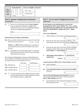 Form I-864 07/02/15 N Page 6 of 12
17. One or more of the people listed in Item Numbers
3., 6., 9., and 12. do not need to complete Form
I-864A because he or she is the intending immigrant
and has no accompanying dependents.
Name
Federal Income Tax Return Information
Household Size
1
4
For
USCIS
Use
Only
Remarks
Year: 2 0
Poverty Line:
Other
2
Poverty Guideline
$
3
5 6
7 8 9
I was not required to file a Federal income tax return
as my income was below the IRS required level and I
have attached evidence to support this.
Part 6. Sponsor's Employment and Income
(continued)
Have you filed a Federal income tax return for each of the
three most recent tax years?
My total income (adjusted gross income on Internal Revenue
Service (IRS) Form 1040EZ) as reported on my Federal income
tax returns for the most recent three years was:
18.a.
NOTE: You MUST attach a photocopy or transcript of
your Federal income tax return for only the most recent
tax year.
NoYes
19.a.
19.b. 2nd Most Recent
3rd Most Recent
Most Recent
Total Income
(Optional) I have attached photocopies or transcripts
of my Federal income tax returns for my second and
third most recent tax years.
18.b.
Tax Year
19.c. $
$
$
20.
Part 7. Use of Assets to Supplement Income
(Optional)
1.
$
2.
3.
Enter the net cash value of real-estate holdings. (Net
value means current assessed value minus mortgage debt.)
$
$
If your income, or the total income for you and your
household, from Part 6., Item Numbers 19.a. - 19.c., exceeds
the Federal Poverty Guidelines for your household size, YOU
ARE NOT REQUIRED to complete this Part 7. Skip to
Part 8.
Your Assets (Optional)
Enter the balance of all savings and checking accounts.
Enter the net cash value of all stocks, bonds, certificates
of deposit, and any other assets not already included in
Item Number 1. or Item Number 2.
4.
$
Add together Item Numbers 1. - 3. and enter the
number here.
TOTAL:
$
$
Assets from Form I-864A, Part 4., Item Number 3.d., for:
Name of Relative
Enter the balance of the sponsored immigrant's savings
and checking accounts.
5.b.
5.a.
Your household member's assets from Form I-864A
(optional).
6.
Assets of the principal sponsored immigrant (optional).
The principal sponsored immigrant is the person listed in
Part 2., Item Numbers 1.a. - 1.c.
 
