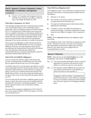 Form I-864 07/02/15 N Page 8 of 12
If an intending immigrant becomes a lawful permanent resident
in the United States based on a Form I-864 that you have
signed, then, until your obligations under Form I-864 terminate,
the U.S. Government may consider (deem) your income and
assets as available to that person, in determining whether he or
she is eligible for certain Federal means-tested public benefits
and also for state or local means-tested public benefits, if the
state or local government's rules provide for consideration
(deeming) of your income and assets as available to the person.
Notify U.S. Citizenship and Immigration Services
(USCIS) of any change in your address, within 30
days of the change, by filing Form I-865.
What Other Consequences Are There?
If you do not provide sufficient support to the person who
becomes a lawful permanent resident based on a Form I-864
that you signed, that person may sue you for this support.
What If I Do Not Fulfill My Obligations?
B.
If a Federal, state, local, or private agency provided any covered
means-tested public benefit to the person who becomes a lawful
permanent resident based on a Form I-864 that you signed, the
agency may ask you to reimburse them for the amount of the
benefits they provided. If you do not make the reimbursement,
the agency may sue you for the amount that the agency believes
you owe.
If you are sued, and the court enters a judgment against you, the
person or agency that sued you may use any legally permitted
procedures for enforcing or collecting the judgment. You may
also be required to pay the costs of collection, including
attorney fees.
If you do not file a properly completed Form I-865 within 30
days of any change of address, USCIS may impose a civil fine
for your failing to do so.
This provision does not apply to public benefits specified in
section 403(c) of the Welfare Reform Act such as emergency
Medicaid, short-term, non-cash emergency relief; services
provided under the National School Lunch and Child Nutrition
Acts; immunizations and testing and treatment for
communicable diseases; and means-tested programs under the
Elementary and Secondary Education Act.
No longer has lawful permanent resident status and has
departed the United States;
Becomes a U.S. citizen;
When Will These Obligations End?
Has worked, or can receive credit for, 40 quarters of
coverage under the Social Security Act;
Your obligations under a Form I-864 that you signed will end if
the person who becomes a lawful permanent resident based on
that affidavit:
Is subject to removal, but applies for and obtains, in
removal proceedings, a new grant of adjustment of status,
based on a new affidavit of support, if one is required; or
A.
B.
C.
D.
Dies.
NOTE: Divorce does not terminate your obligations under
Form I-864.
E.
Your obligations under a Form I-864 that you signed also end if
you die. Therefore, if you die, your estate is not required to
take responsibility for the person's support after your death.
However, your estate may owe any support that you
accumulated before you died.
Sponsor's Statement
1.b. The interpreter named in Part 9. has also read to me
every question and instruction on this affidavit, as
well as my answer to every question, in
a language in which I am fluent. I understand every
question and instruction on this affidavit as translated
to me by my interpreter, and have provided complete,
true, and correct responses in the language indicated
above.
,
I can read and understand English, and have read and
understand every question and instruction on this
affidavit, as well as my answer to every question.
1.a.
NOTE: Select the box for either Item Number 1.a. or 1.b.
If applicable, select the box for Item Number 2.
Part 8. Sponsor's Contract, Statement, Contact
Information, Certification, and Signature
(continued)
 