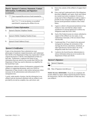 Form I-864 07/02/15 N Page 9 of 12
Sponsor's Daytime Telephone Number
Sponsor's Contact Information
3.
4.
5.
Sponsor's Mobile Telephone Number (if any)
Sponsor's Email Address (if any)
2. I have requested the services of and consented to
is is not an attorney or accredited
representative, preparing this affidavit for me.
,
who
Sponsor's Certification
Copies of any documents I have submitted are exact
photocopies of unaltered, original documents, and I understand
that USCIS or the Department of State may require that I submit
original documents to USCIS or the Department of State at a
later date. Furthermore, I authorize the release of any
information from any and all of my records that USCIS or the
Department of State may need to determine my eligibility for
the benefit that I seek.
I furthermore authorize release of information contained in this
affidavit, in supporting documents, and in my USCIS or
Department of State records to other entities and persons where
necessary for the administration and enforcement of U.S.
immigration laws.
I certify, under penalty of perjury, that the information in my
affidavit and any document submitted with my affidavit were
provided by me and are complete, true, and correct, and:
I agree to submit to the personal jurisdiction of any
Federal or state court that has subject matter
jurisdiction of a lawsuit against me to enforce my
obligations under this Form I-864;
Each of the Federal income tax returns submitted in
support of this affidavit are true copies, or are
unaltered tax transcripts, of the tax returns I filed
with the IRS;
C.
D.
F. I authorize the Social Security Administration to
release information about me in its records to the
Department of State and USCIS.
Sponsor's Signature
Date of Signature (mm/dd/yyyy)6.b.
Sponsor's Signature6.a.
NOTE TO ALL SPONSORS: If you do not completely fill
out this affidavit or fail to submit required documents listed in
the Instructions, USCIS or the Department of State may deny
your affidavit.
I understand that, if I am related to the sponsored
immigrant by marriage, the termination of the
marriage (by divorce, dissolution, annulment, or
other legal process) will not relieve me of my
obligations under this Form I-864; and
E.
Part 8. Sponsor's Contract, Statement, Contact
Information, Certification, and Signature
(continued) I have read and I understand each of the obligations
described in Part 8., and I agree, freely and without
any mental reservation or purpose of evasion, to
accept each of those obligations in order to make it
possible for the immigrants indicated in Part 3. to
become lawful permanent residents of the United
States;
B.
I know the contents of this affidavit of support that I
signed;
A.
 