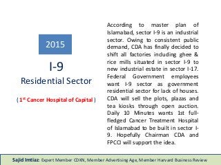According to master plan of
Islamabad, sector I-9 is an industrial
sector. Owing to consistent public
demand, CDA has finally decided to
shift all factories including ghee &
rice mills situated in sector I-9 to
new industrial estate in sector I-17.
Federal Government employees
want I-9 sector as government
residential sector for lack of houses.
CDA will sell the plots, plazas and
tea kiosks through open auction.
Daily 10 Minutes wants 1st full-
fledged Cancer Treatment Hospital
of Islamabad to be built in sector I-
9. Hopefully Chairman CDA and
FPCCI will support the idea.
I-9
Residential Sector
2015
Sajid Imtiaz: Expert Member CDKN, Member Advertising Age, Member Harvard Business Review
( 1st Cancer Hospital of Capital )
 