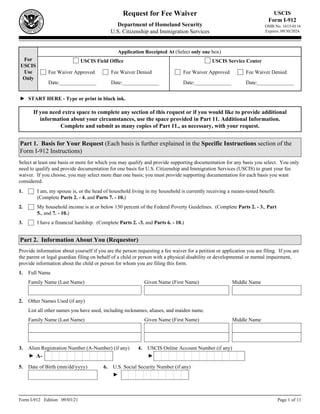 Form I-912 Edition 09/03/21 Page 1 of 11
Request for Fee Waiver
Department of Homeland Security
U.S. Citizenship and Immigration Services
For
USCIS
Use
Only
USCIS
Form I-912
OMB No. 1615-0116
Expires: 09/30/2024
START HERE - Type or print in black ink.
►
Application Receipted At (Select only one box)
USCIS Field Office USCIS Service Center
Fee Waiver Approved
Date:______________
Fee Waiver Denied
Date:______________
Fee Waiver Approved
Date:______________
Fee Waiver Denied
Date:______________
Part 1. Basis for Your Request (Each basis is further explained in the Specific Instructions section of the
Form I-912 Instructions)
I am, my spouse is, or the head of household living in my household is currently receiving a means-tested benefit.
(Complete Parts 2. - 4. and Parts 7. - 10.)
My household income is at or below 150 percent of the Federal Poverty Guidelines. (Complete Parts 2. - 3., Part
5., and 7. - 10.)
I have a financial hardship. (Complete Parts 2. -3. and Parts 6. - 10.)
1.
If you need extra space to complete any section of this request or if you would like to provide additional
information about your circumstances, use the space provided in Part 11. Additional Information.
Complete and submit as many copies of Part 11., as necessary, with your request.
Select at least one basis or more for which you may qualify and provide supporting documentation for any basis you select. You only
need to qualify and provide documentation for one basis for U.S. Citizenship and Immigration Services (USCIS) to grant your fee
waiver. If you choose, you may select more than one basis; you must provide supporting documentation for each basis you want
considered.
2.
3.
Family Name (Last Name) Given Name (First Name) Middle Name
1. Full Name
Part 2. Information About You (Requestor)
Provide information about yourself if you are the person requesting a fee waiver for a petition or application you are filing. If you are
the parent or legal guardian filing on behalf of a child or person with a physical disability or developmental or mental impairment,
provide information about the child or person for whom you are filing this form.
Other Names Used (if any)
2.
Family Name (Last Name) Given Name (First Name) Middle Name
List all other names you have used, including nicknames, aliases, and maiden name.
4. USCIS Online Account Number (if any)
3. Alien Registration Number (A-Number) (if any)
A-
► ►
Date of Birth (mm/dd/yyyy)
5. 6. U.S. Social Security Number (if any)
►
 