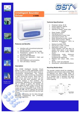Intelligent Sounder
Driver
I-9308
Technical Specifications
•
•
•
•
•
•
•
•
•
•
•

Features and Benefits
1.
2.
3.
4.
5.
6.
7.

Interface with conventional polarized
sounder and bell
Microprocessor to monitor the cable
Photoelectric isolation for the loop
and power supply.
Electronically addressed
Utilized two addresses ( Alert and
Evacuate)
East installation and connection.
Twin LED status indicator

•
•
•
•

•
•
•
•

Protection rating: IP 30
Output Capacity: 500mA
Control Mode: Pulse
Operating voltage: 24Vdc Loop
voltage
Power Supply: 24Vdc
Operating Current:
Loop Monitoring current 1mA
Loop Action Current: 4m
Power Monitoring current: 10mA
Power Action Current: 500mA
Operating temperature: -10°C to
+50°C
Relative humidity: 95%
End of Line: 4.7KΩ 1/4watt
Application: Indoor use
Visual Indicator: twin LED, Red ( lit
steady when alarm, 3 sec interval
blinking at normal state) Yellow
(fault)
Programming
mode:
Electronic
programming
within
1~242,
occupying two addresses
Material and colour: ABS, ivorywhite
Wiring: 2 pair non polarized
Dimensions: 120mmx80mmx39mm

Description
Mounting Module Base
The I-9308 Intelligent Sounder Circuit
Module is used to make addressable control
the pre-alarm sound and fire alarm sound or
conventional sounder/bells. The module
incorporates a cable monitoring incorporates
a cable monitoring function. When there is
short circuit, open circuit or power cut, the
module will give fault indication, and the
controller displays a fault condition. Two
continuously addresses are incorporated. If
the 1st address is active, the module will
switch output at ALERT mode, 0.25s ON and
0.75s OFF. If the 2nd address is active, the
output will be in EVACUATE mode, 0.25s ON
and 0.25s OFF. The 2nd address will override
the 1st one. It means EVACUATE has the high
priority.
Electronic addressing can be done through
Handhold Programming tool (P-9910B),
purchased separately.

The sounder module should be installed in
compliance with all local codes and/or NFPA
72 National Fire Alarm Code, NFPA 70
National Electrical Code, BS5389, and EN45.
It is installed onto a standard one gang
electrical box with a mounting hole has
6.5cm spacing.

I−9308

WALL

Action

Intelligent Sounder Circuit Module
Fault

MOUNTING
BASE

ELECTRICAL
BACK BOX

 
