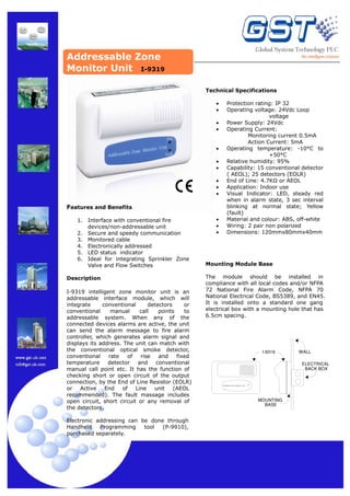 Addressable Zone
Monitor Unit I-9319
Technical Specifications
•
•
•
•
•
•
•
•
•
•

Features and Benefits
1.
2.
3.
4.
5.
6.

Interface with conventional fire
devices/non-addressable unit
Secure and speedy communication
Monitored cable
Electronically addressed
LED status indicator
Ideal for integrating Sprinkler Zone
Valve and Flow Switches

Description
I-9319 intelligent zone monitor unit is an
addressable interface module, which will
integrate
conventional
detectors
or
conventional
manual
call
points
to
addressable system. When any of the
connected devices alarms are active, the unit
can send the alarm message to fire alarm
controller, which generates alarm signal and
displays its address. The unit can match with
the conventional optical smoke detector,
conventional
rate
of
rise
and
fixed
temperature
detector
and
conventional
manual call point etc. It has the function of
checking short or open circuit of the output
connection, by the End of Line Resistor (EOLR)
or
Active
End
of
Line
unit
(AEOL
recommended). The fault massage includes
open circuit, short circuit or any removal of
the detectors.
Electronic addressing can be done through
Handheld
Programming
tool
(P-9910),
purchased separately.

•
•
•

Protection rating: IP 32
Operating voltage: 24Vdc Loop
voltage
Power Supply: 24Vdc
Operating Current:
Monitoring current 0.5mA
Action Current: 5mA
Operating temperature: -10°C to
+50°C
Relative humidity: 95%
Capability: 15 conventional detector
( AEOL); 25 detectors (EOLR)
End of Line: 4.7KΩ or AEOL
Application: Indoor use
Visual Indicator: LED, steady red
when in alarm state, 3 sec interval
blinking at normal state; Yellow
(fault)
Material and colour: ABS, off-white
Wiring: 2 pair non polarized
Dimensions: 120mmx80mmx40mm

Mounting Module Base
The module should be installed in
compliance with all local codes and/or NFPA
72 National Fire Alarm Code, NFPA 70
National Electrical Code, BS5389, and EN45.
It is installed onto a standard one gang
electrical box with a mounting hole that has
6.5cm spacing.

I−9319

WALL
ELECTRICAL
BACK BOX

Intelligent Zone Monitor Unit

Action

MOUNTING
BASE

 