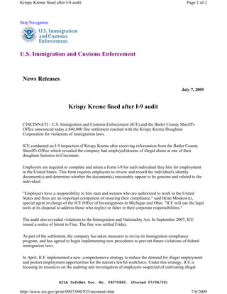 Krispy Kreme fined after I-9 audit                                                              Page 1 of 2



Skip Navigation




U.S. Immigration and Customs Enforcement



 News Releases
                                                                                             July 7, 2009



                           Krispy Kreme fined after I-9 audit

 CINCINNATI - U.S. Immigration and Customs Enforcement (ICE) and the Butler County Sheriff's
 Office announced today a $40,000 fine settlement reached with the Krispy Kreme Doughnut
 Corporation for violations of immigration laws.

 ICE conducted an I-9 inspection of Krispy Kreme after receiving information from the Butler County
 Sheriff's Office which revealed the company had employed dozens of illegal aliens at one of their
 doughnut factories in Cincinnati.

 Employers are required to complete and retain a Form I-9 for each individual they hire for employment
 in the United States. This form requires employers to review and record the individual's identity
 document(s) and determine whether the document(s) reasonably appear to be genuine and related to the
 individual.

 "Employers have a responsibility to hire men and women who are authorized to work in the United
 States and fines are an important component of ensuring their compliance," said Brian Moskowitz,
 special agent in charge of the ICE Office of Investigations in Michigan and Ohio. "ICE will use the legal
 tools at its disposal to address those who neglect or falter in their corporate responsibilities."

 The audit also revealed violations to the Immigration and Nationality Act. In September 2007, ICE
 issued a notice of Intent to Fine. The fine was settled Friday.

 As part of the settlement, the company has taken measures to revise its immigration compliance
 program, and has agreed to begin implementing new procedures to prevent future violations of federal
 immigration laws.

 In April, ICE implemented a new, comprehensive strategy to reduce the demand for illegal employment
 and protect employment opportunities for the nation's lawful workforce. Under this strategy, ICE is
 focusing its resources on the auditing and investigation of employers suspected of cultivating illegal


                      AILA InfoNet Doc. No. 09070860. (Posted 07/08/09)

http://www.ice.gov/pi/nr/0907/090707cincinnati.htm                                                7/8/2009
 