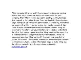While correctly filling out an I-9 form may not be the most exciting
part of your job, it does have important implications for your
company. The I-9 form verifies a person’s identity and his/her legal
right to work in the United States. Fines for simple I-9 form violations
range from $110-$1,100 dollars per violation. Additionally, forms filled
out incorrectly will be returned so that they can be corrected. We
know that you have many other responsibilities besides filling out
paperwork. Therefore, we would like to help you better understand
the I-9 so that you can spend less time filling it out and/or correcting
it, and more time on things that are important to you. There are
numerous ways that filling out the I-9 form can go wrong, but to
lighten the burden, the attached PowerPoint focuses only on the most
common issues. We hope this information helps to make filling out
the I-9 form easier for you. For more information visit
www.uscis.gov/i-9.
 