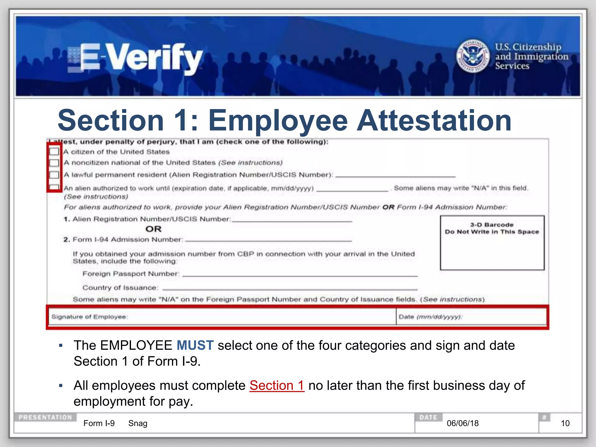 Section 1: Employee Attestation
▪ The EMPLOYEE MUST select one of the four categories and sign and date
Section 1 of Form I-9.
▪ All employees must complete Section 1 no later than the first business day of
employment for pay.
Form I-9 Snag 06/06/18 10
 