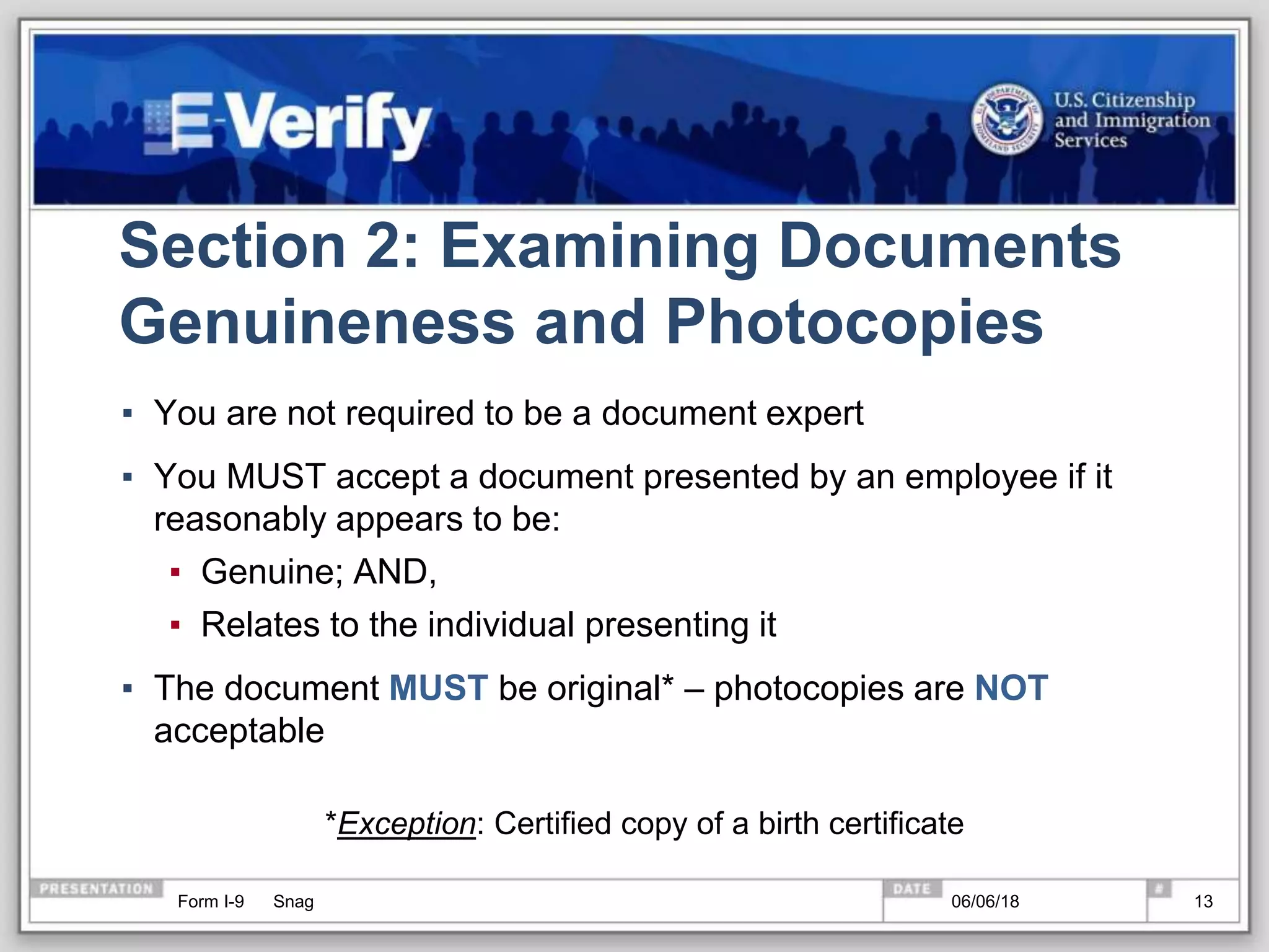 Section 2: Examining Documents
Genuineness and Photocopies
▪ You are not required to be a document expert
▪ You MUST accept a document presented by an employee if it
reasonably appears to be:
▪ Genuine; AND,
▪ Relates to the individual presenting it
▪ The document MUST be original* – photocopies are NOT
acceptable
*Exception: Certified copy of a birth certificate
Form I-9 Snag 06/06/18 13
 