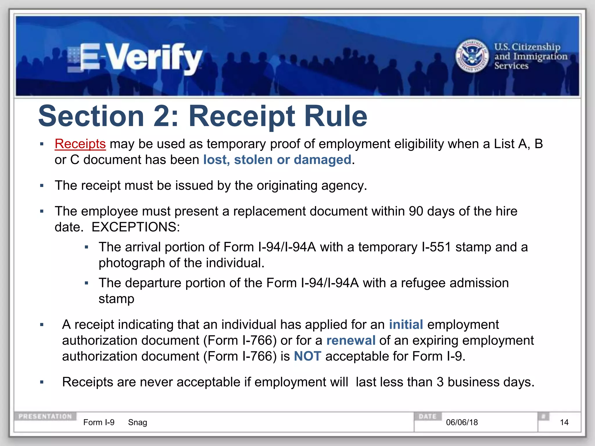 Section 2: Receipt Rule
▪ Receipts may be used as temporary proof of employment eligibility when a List A, B
or C document has been lost, stolen or damaged.
▪ The receipt must be issued by the originating agency.
▪ The employee must present a replacement document within 90 days of the hire
date. EXCEPTIONS:
▪ The arrival portion of Form I-94/I-94A with a temporary I-551 stamp and a
photograph of the individual.
▪ The departure portion of the Form I-94/I-94A with a refugee admission
stamp
▪ A receipt indicating that an individual has applied for an initial employment
authorization document (Form I-766) or for a renewal of an expiring employment
authorization document (Form I-766) is NOT acceptable for Form I-9.
▪ Receipts are never acceptable if employment will last less than 3 business days.
Form I-9 Snag 06/06/18 14
 