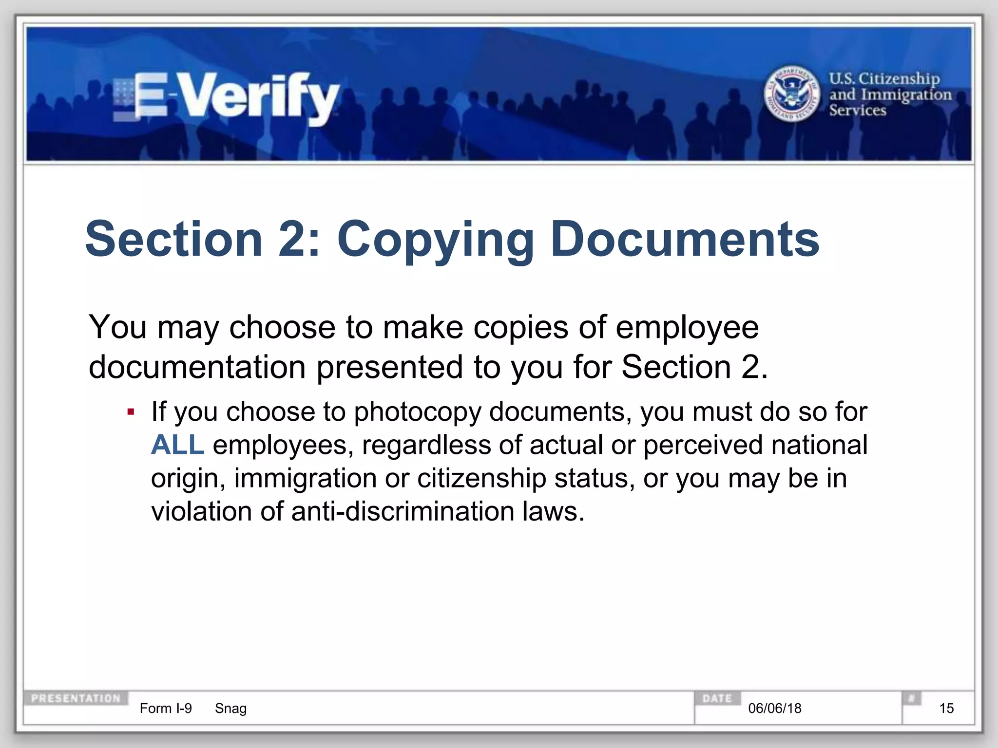 Section 2: Copying Documents
You may choose to make copies of employee
documentation presented to you for Section 2.
▪ If you choose to photocopy documents, you must do so for
ALL employees, regardless of actual or perceived national
origin, immigration or citizenship status, or you may be in
violation of anti-discrimination laws.
Form I-9 Snag 06/06/18 15
 