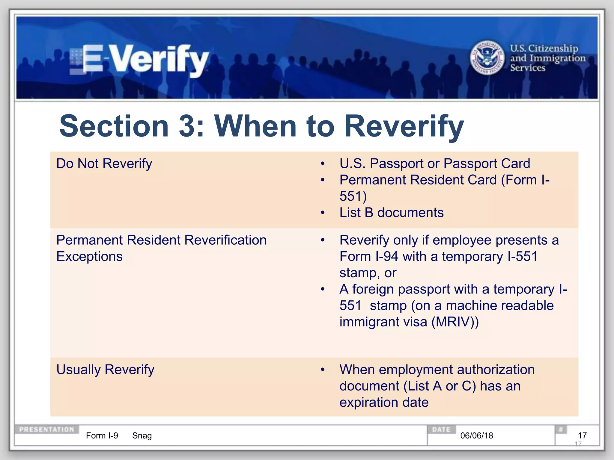Section 3: When to Reverify
Do Not Reverify • U.S. Passport or Passport Card
• Permanent Resident Card (Form I-
551)
• List B documents
Permanent Resident Reverification
Exceptions
• Reverify only if employee presents a
Form I-94 with a temporary I-551
stamp, or
• A foreign passport with a temporary I-
551 stamp (on a machine readable
immigrant visa (MRIV))
Usually Reverify • When employment authorization
document (List A or C) has an
expiration date
Form I-9 Snag
17
06/06/18 17
 