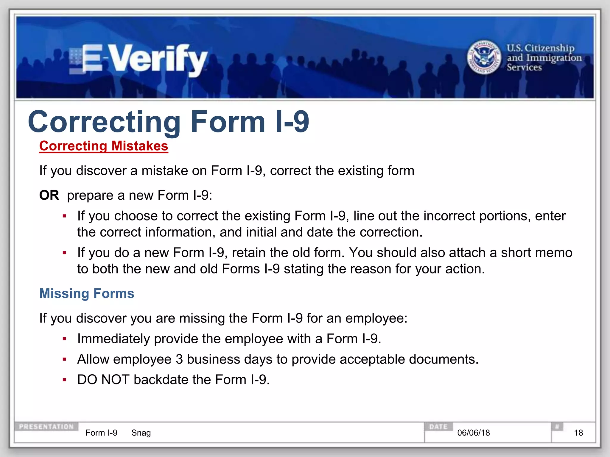 Correcting Form I-9
Correcting Mistakes
If you discover a mistake on Form I-9, correct the existing form
OR prepare a new Form I-9:
▪ If you choose to correct the existing Form I-9, line out the incorrect portions, enter
the correct information, and initial and date the correction.
▪ If you do a new Form I-9, retain the old form. You should also attach a short memo
to both the new and old Forms I-9 stating the reason for your action.
Missing Forms
If you discover you are missing the Form I-9 for an employee:
▪ Immediately provide the employee with a Form I-9.
▪ Allow employee 3 business days to provide acceptable documents.
▪ DO NOT backdate the Form I-9.
Form I-9 Snag 06/06/18 18
 