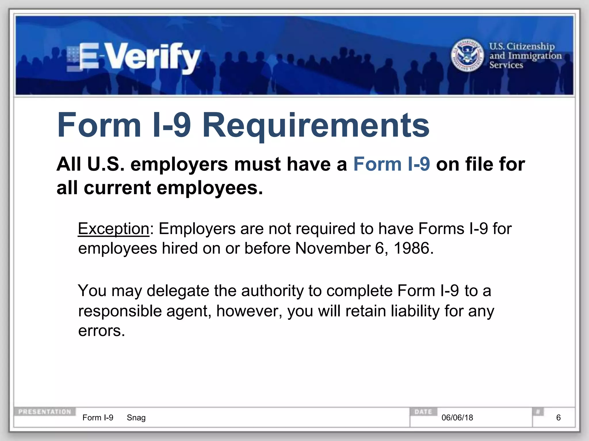 Form I-9 Requirements
All U.S. employers must have a Form I-9 on file for
all current employees.
Exception: Employers are not required to have Forms I-9 for
employees hired on or before November 6, 1986.
You may delegate the authority to complete Form I-9 to a
responsible agent, however, you will retain liability for any
errors.
Form I-9 Snag 06/06/18 6
 
