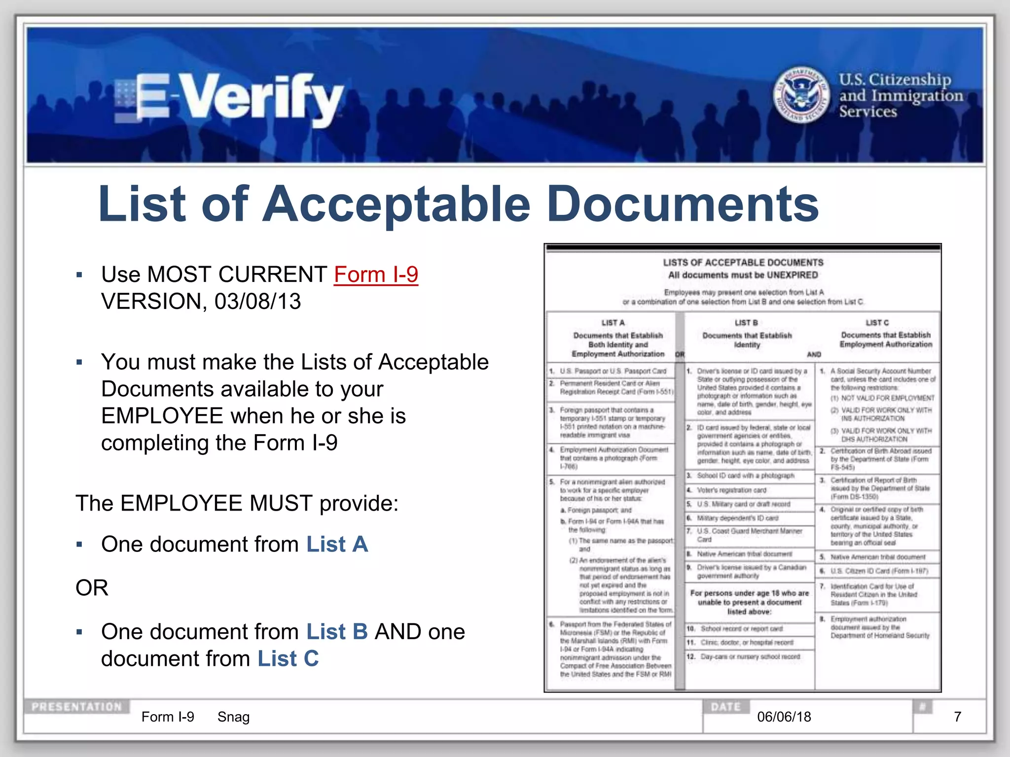 List of Acceptable Documents
▪ Use MOST CURRENT Form I-9
VERSION, 03/08/13
▪ You must make the Lists of Acceptable
Documents available to your
EMPLOYEE when he or she is
completing the Form I-9
The EMPLOYEE MUST provide:
▪ One document from List A
OR
▪ One document from List B AND one
document from List C
Form I-9 Snag 06/06/18 7
 