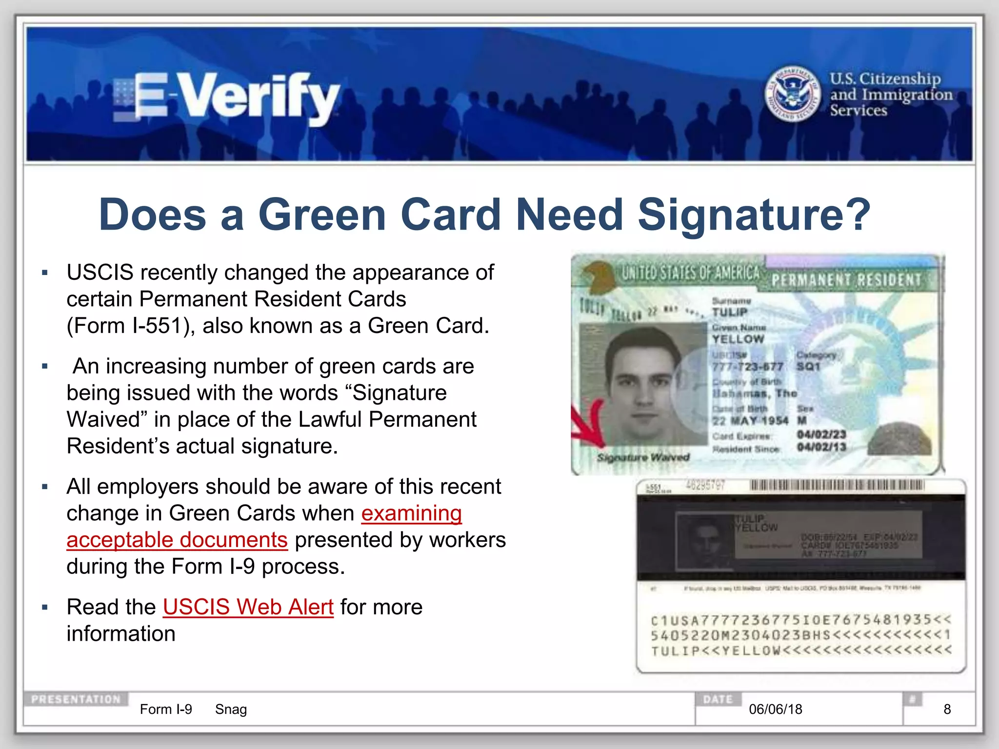 Does a Green Card Need Signature?
▪ USCIS recently changed the appearance of
certain Permanent Resident Cards
(Form I-551), also known as a Green Card.
▪ An increasing number of green cards are
being issued with the words “Signature
Waived” in place of the Lawful Permanent
Resident’s actual signature.
▪ All employers should be aware of this recent
change in Green Cards when examining
acceptable documents presented by workers
during the Form I-9 process.
▪ Read the USCIS Web Alert for more
information
806/06/18Form I-9 Snag
 