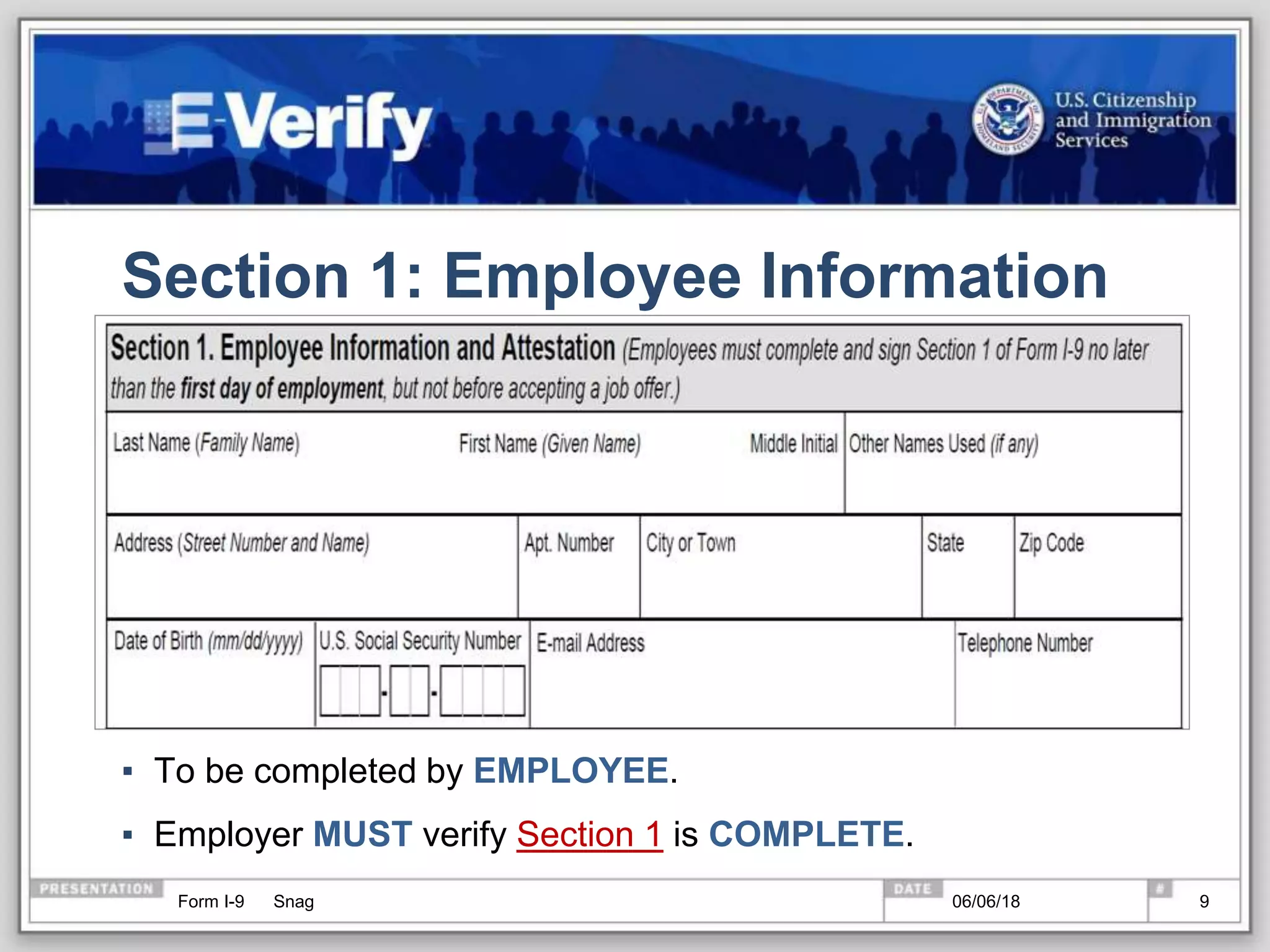 Section 1: Employee Information
▪ To be completed by EMPLOYEE.
▪ Employer MUST verify Section 1 is COMPLETE.
Form I-9 Snag 06/06/18 9
 