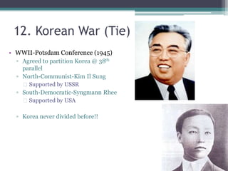 12. Korean War (Tie) 
• WWII-Potsdam Conference (1945) 
▫ Agreed to partition Korea @ 38th 
parallel 
▫ North-Communist-Kim Il Sung 
 Supported by USSR 
▫ South-Democratic-Syngmann Rhee 
 Supported by USA 
▫ Korea never divided before!! 
 