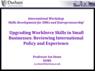 International Workshop
‘Skills Development for SMEs and Entrepreneurship’


Upgrading Workforce Skills in Small
Businesses: Reviewing International
      Policy and Experience

                Professor Ian Stone
                       DUBS
                 i.e.stone@durham.ac.uk
 