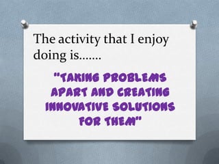 The activity that I enjoy
doing is…….
    “TAKING PROBLEMS
   APART AND CREATING
  INNOVATIVE SOLUTIONS
        FOR THEM”
 