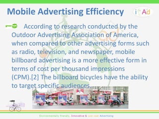 Mobile Advertising Efficiency
      According to research conducted by the
 Outdoor Advertising Association of America,
 when compared to other advertising forms such
 as radio, television, and newspaper, mobile
 billboard advertising is a more effective form in
 terms of cost per thousand impressions
 (CPM).[2] The billboard bicycles have the ability
 to target specific audiences.
 