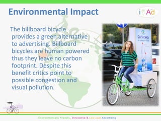 Environmental Impact
The billboard bicycle
provides a green alternative
to advertising. Billboard
bicycles are human powered
thus they leave no carbon
footprint. Despite this
benefit critics point to
possible congestion and
visual pollution.
 