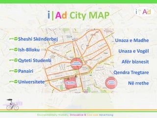 i|Ad City MAP
Sheshi Skënderbej              Unaza e Madhe
Ish-Blloku                       Unaza e Vogël
Qyteti Studenti                   Afër biznesit
Panairi                        Qendra Tregtare
Universitete                         Në rrethe
 