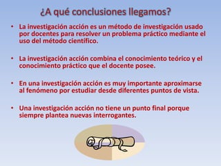 ¿Qué es la investigación acción?Es un método de investigación que se aplica en las aulas utilizando  los pasos del método científico.Es  necesario tener disposición ,voluntad, capacidad  de acción y trabajo en equipo.
