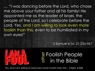 Foolish People
in the Bible
other
… “I was dancing before the Lord, who chose
me above your father and all his family! He
appointed me as the leader of Israel, the
people of the Lord, so I celebrate before the
Lord. Yes, and I am willing to look even more
foolish than this, even to be humiliated in my
own eyes!”
2 Samuel 6:16, 21-22a NLT
 
