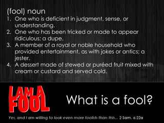 What is a fool?
(fool) noun
1. One who is deficient in judgment, sense, or
understanding.
2. One who has been tricked or made to appear
ridiculous; a dupe.
3. A member of a royal or noble household who
provided entertainment, as with jokes or antics; a
jester.
4. A dessert made of stewed or puréed fruit mixed with
cream or custard and served cold.
 